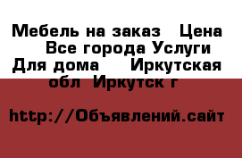 Мебель на заказ › Цена ­ 0 - Все города Услуги » Для дома   . Иркутская обл.,Иркутск г.